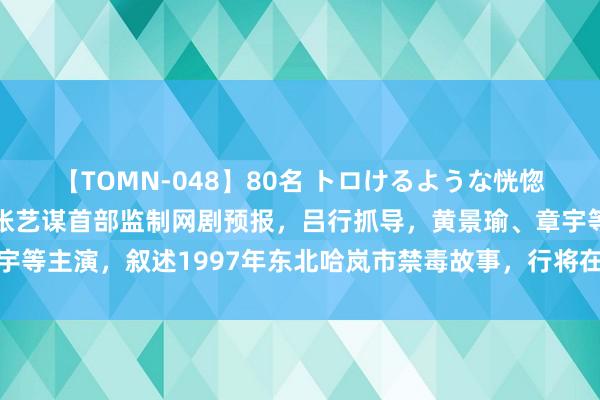 【TOMN-048】80名 トロけるような恍惚の表情 クンニ激昇天 张艺谋首部监制网剧预报，吕行抓导，黄景瑜、章宇等主演，叙述1997年东北哈岚市禁毒故事，行将在优酷白夜戏院全网独播