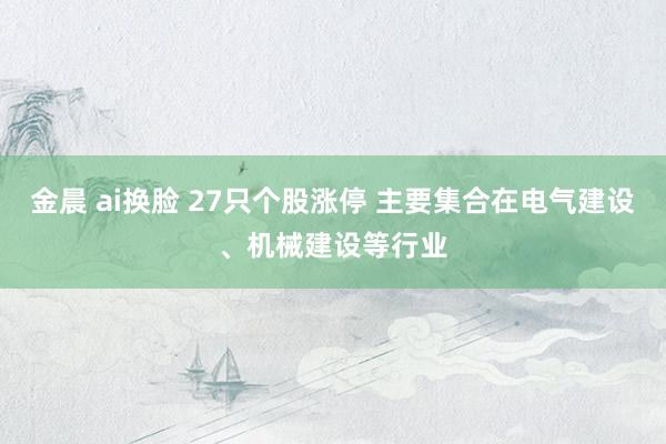 金晨 ai换脸 27只个股涨停 主要集合在电气建设、机械建设等行业