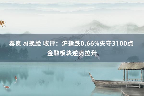 秦岚 ai换脸 收评：沪指跌0.66%失守3100点 金融板块逆势拉升