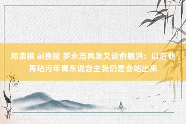 邓紫棋 ai换脸 罗永浩再发文谈俞敏洪：以后他再玷污年青东说念主我仍是会站出来