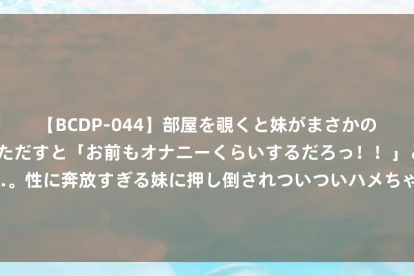 【BCDP-044】部屋を覗くと妹がまさかのアナルオナニー。問いただすと「お前もオナニーくらいするだろっ！！」と逆に襲われたボク…。性に奔放すぎる妹に押し倒されついついハメちゃった近親性交12編 罗永浩发文谈被俞敏洪知己袭击：系毫无事实、只好是曲和发泄的流氓大字报