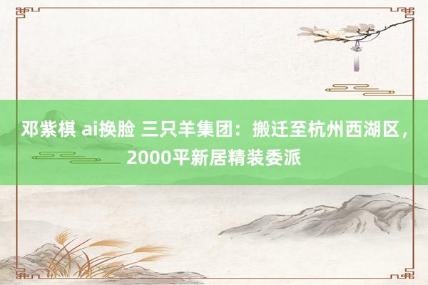 邓紫棋 ai换脸 三只羊集团：搬迁至杭州西湖区，2000平新居精装委派