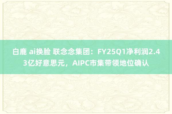 白鹿 ai换脸 联念念集团：FY25Q1净利润2.43亿好意思元，AIPC市集带领地位确认