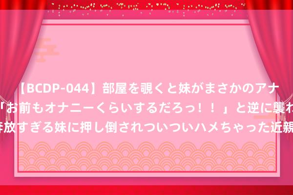 【BCDP-044】部屋を覗くと妹がまさかのアナルオナニー。問いただすと「お前もオナニーくらいするだろっ！！」と逆に襲われたボク…。性に奔放すぎる妹に押し倒されついついハメちゃった近親性交12編 港股异动 | 太平洋航运(02343)跌超3% 公司第二季终局TCE价钱低于预期 租借本钱飞腾牵累中枢盈利