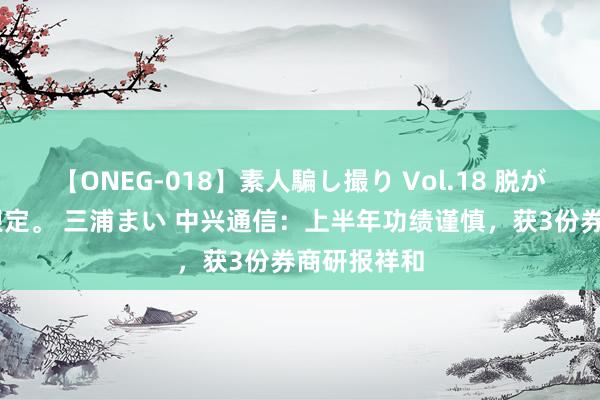 【ONEG-018】素人騙し撮り Vol.18 脱がし屋 美人限定。 三浦まい 中兴通信：上半年功绩谨慎，获3份券商研报祥和