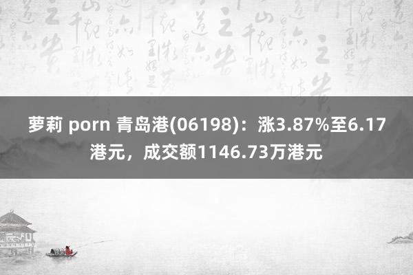 萝莉 porn 青岛港(06198)：涨3.87%至6.17港元，成交额1146.73万港元