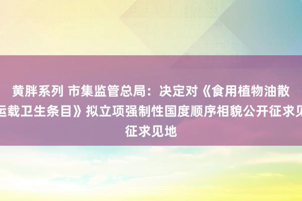 黄胖系列 市集监管总局：决定对《食用植物油散装运载卫生条目》拟立项强制性国度顺序相貌公开征求见地