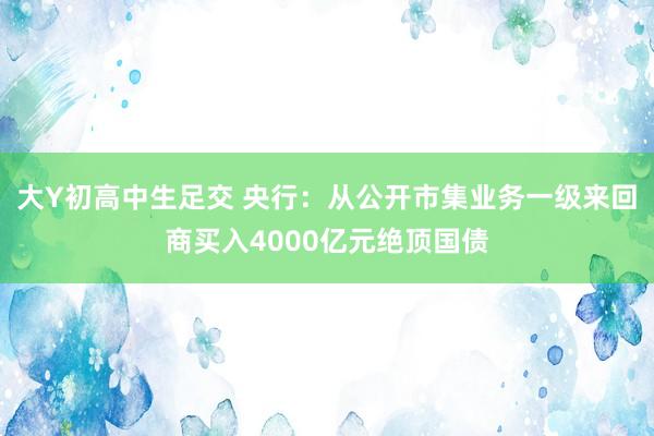 大Y初高中生足交 央行：从公开市集业务一级来回商买入4000亿元绝顶国债