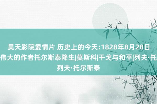 昊天影院爱情片 历史上的今天:1828年8月28日，俄国伟大的作者托尔斯泰降生|莫斯科|干戈与和平|列夫·托尔斯泰