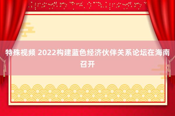 特殊视频 2022构建蓝色经济伙伴关系论坛在海南召开