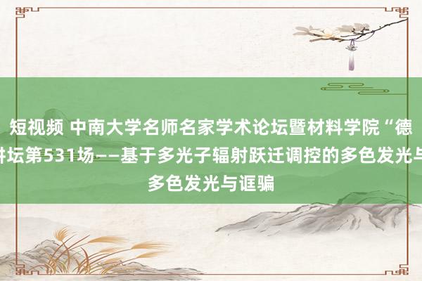 短视频 中南大学名师名家学术论坛暨材料学院“德材”讲坛第531场——基于多光子辐射跃迁调控的多色发光与诓骗