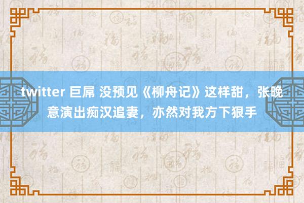 twitter 巨屌 没预见《柳舟记》这样甜，张晚意演出痴汉追妻，亦然对我方下狠手