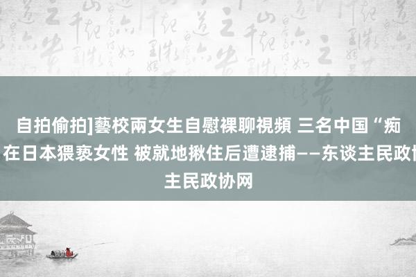 自拍偷拍]藝校兩女生自慰裸聊視頻 三名中国“痴汉”在日本猥亵女性 被就地揪住后遭逮捕——东谈主民政协网