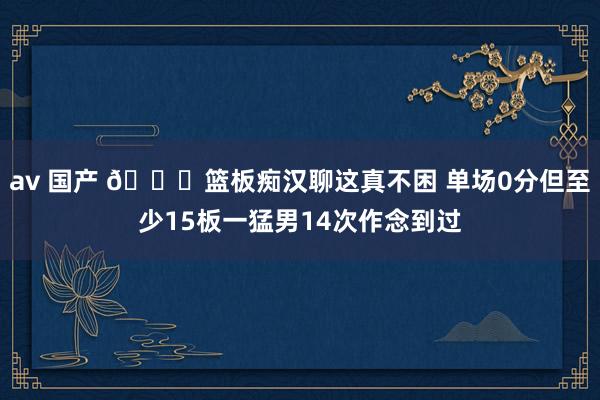 av 国产 😃篮板痴汉聊这真不困 单场0分但至少15板一猛男14次作念到过