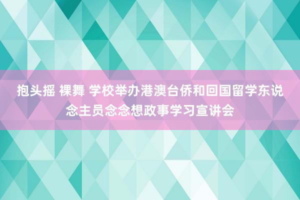 抱头摇 裸舞 学校举办港澳台侨和回国留学东说念主员念念想政事学习宣讲会