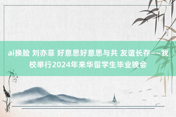 ai换脸 刘亦菲 好意思好意思与共 友谊长存——我校举行2024年来华留学生毕业晚会