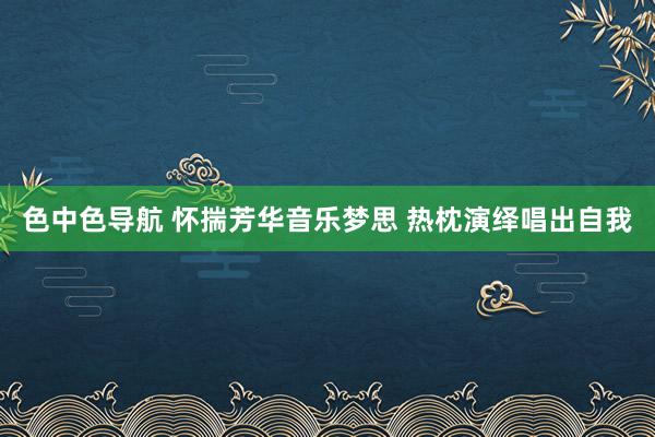 色中色导航 怀揣芳华音乐梦思 热枕演绎唱出自我