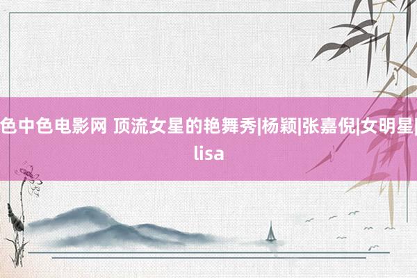 色中色电影网 顶流女星的艳舞秀|杨颖|张嘉倪|女明星|lisa