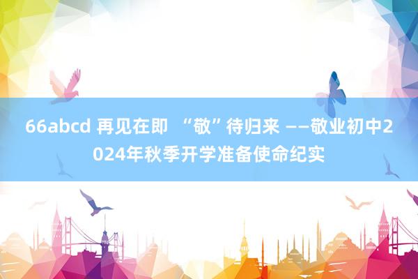 66abcd 再见在即  “敬”待归来 ——敬业初中2024年秋季开学准备使命纪实