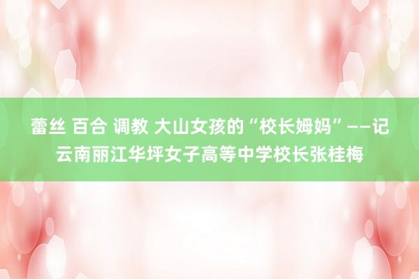 蕾丝 百合 调教 大山女孩的“校长姆妈”——记云南丽江华坪女子高等中学校长张桂梅