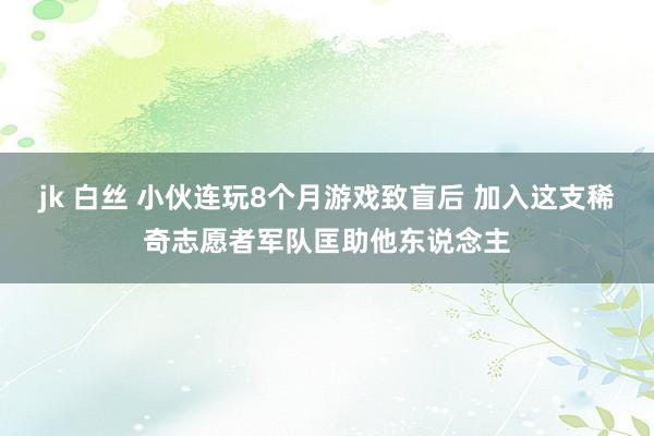 jk 白丝 小伙连玩8个月游戏致盲后 加入这支稀奇志愿者军队匡助他东说念主