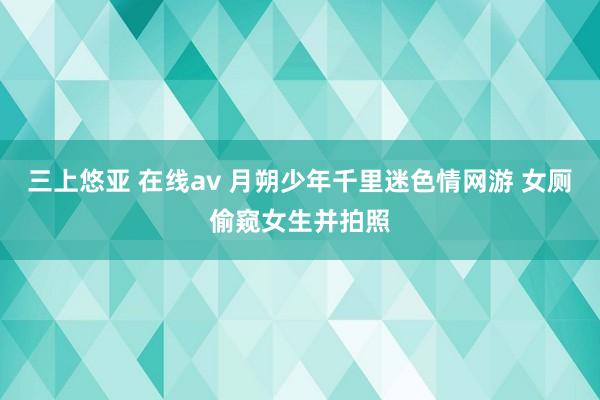 三上悠亚 在线av 月朔少年千里迷色情网游 女厕偷窥女生并拍照