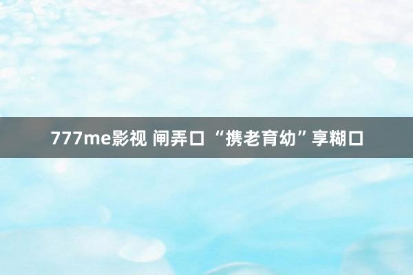 777me影视 闸弄口 “携老育幼”享糊口