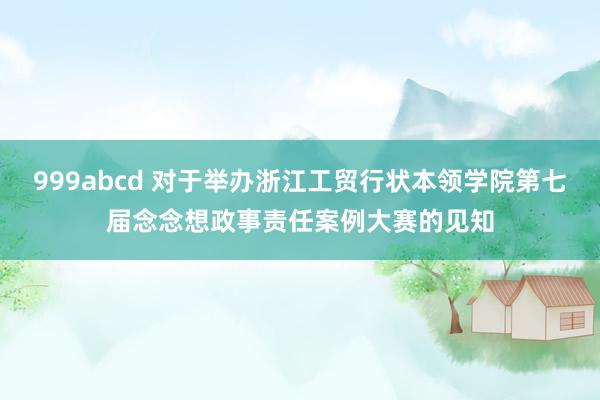 999abcd 对于举办浙江工贸行状本领学院第七届念念想政事责任案例大赛的见知