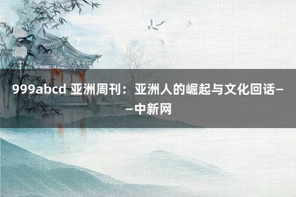 999abcd 亚洲周刊：亚洲人的崛起与文化回话——中新网