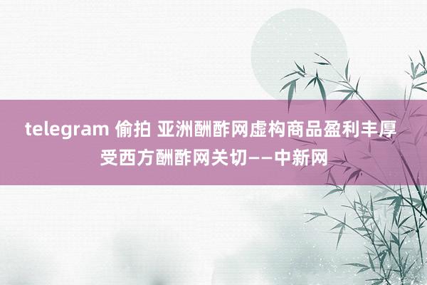 telegram 偷拍 亚洲酬酢网虚构商品盈利丰厚 受西方酬酢网关切——中新网