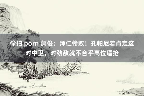 偷拍 porn 詹俊：拜仁惨败！孔帕尼若肯定这对中卫，对劲敌就不合乎高位逼抢