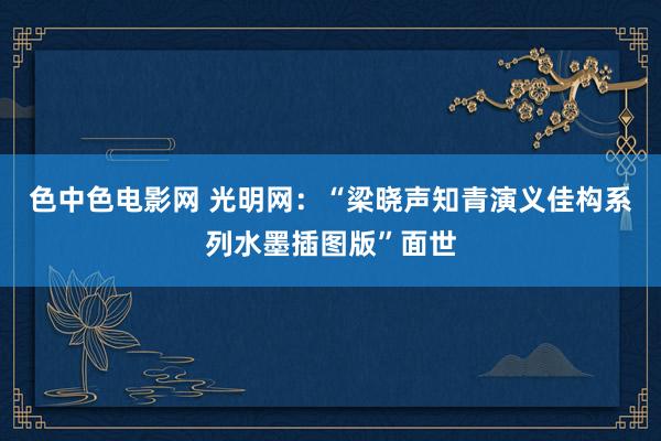 色中色电影网 光明网：“梁晓声知青演义佳构系列水墨插图版”面世