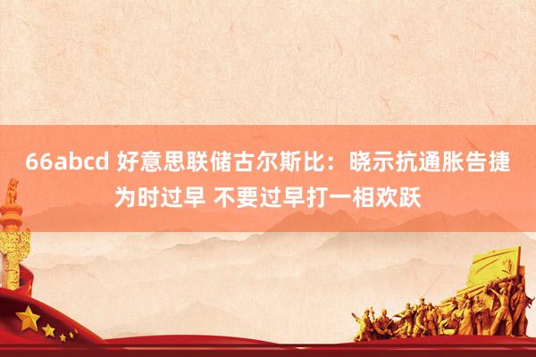 66abcd 好意思联储古尔斯比：晓示抗通胀告捷为时过早 不要过早打一相欢跃