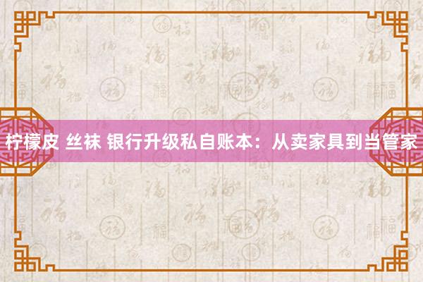 柠檬皮 丝袜 银行升级私自账本：从卖家具到当管家