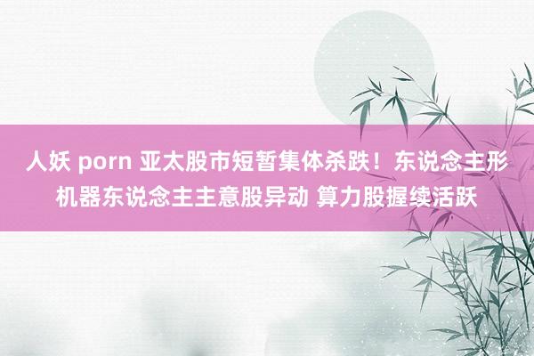人妖 porn 亚太股市短暂集体杀跌！东说念主形机器东说念主主意股异动 算力股握续活跃
