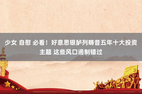 少女 自慰 必看！好意思银胪列畴昔五年十大投资主题 这些风口遏制错过