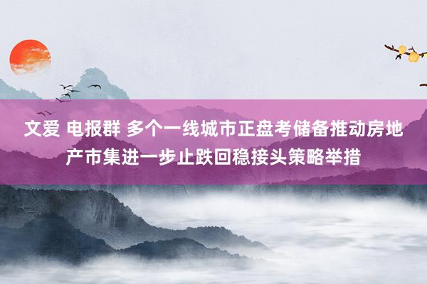 文爱 电报群 多个一线城市正盘考储备推动房地产市集进一步止跌回稳接头策略举措