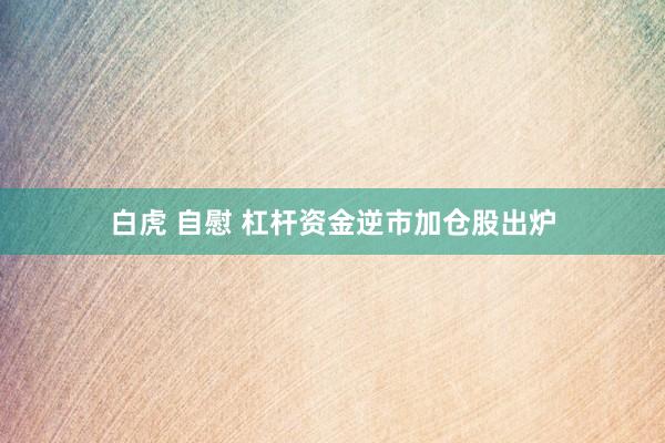 白虎 自慰 杠杆资金逆市加仓股出炉